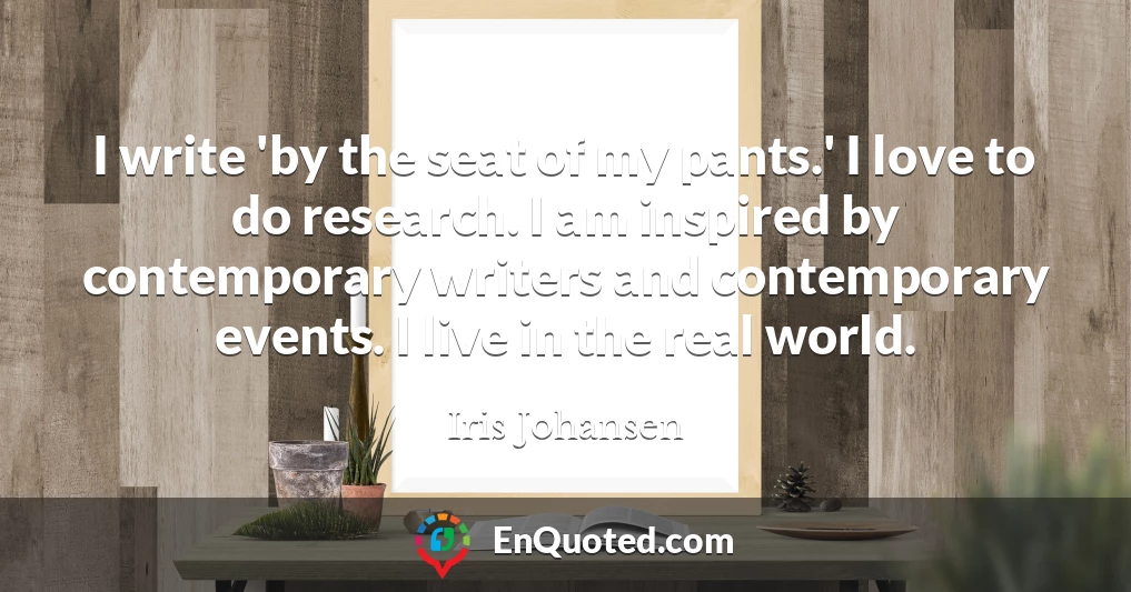 I write 'by the seat of my pants.' I love to do research. I am inspired by contemporary writers and contemporary events. I live in the real world.
