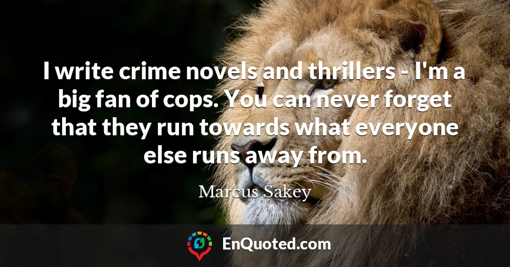 I write crime novels and thrillers - I'm a big fan of cops. You can never forget that they run towards what everyone else runs away from.