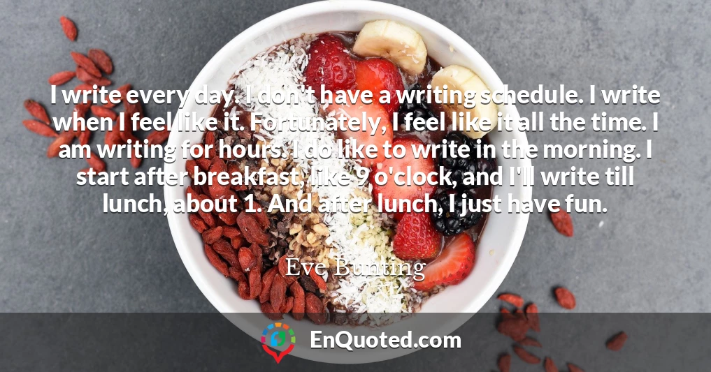 I write every day. I don't have a writing schedule. I write when I feel like it. Fortunately, I feel like it all the time. I am writing for hours. I do like to write in the morning. I start after breakfast, like 9 o'clock, and I'll write till lunch, about 1. And after lunch, I just have fun.