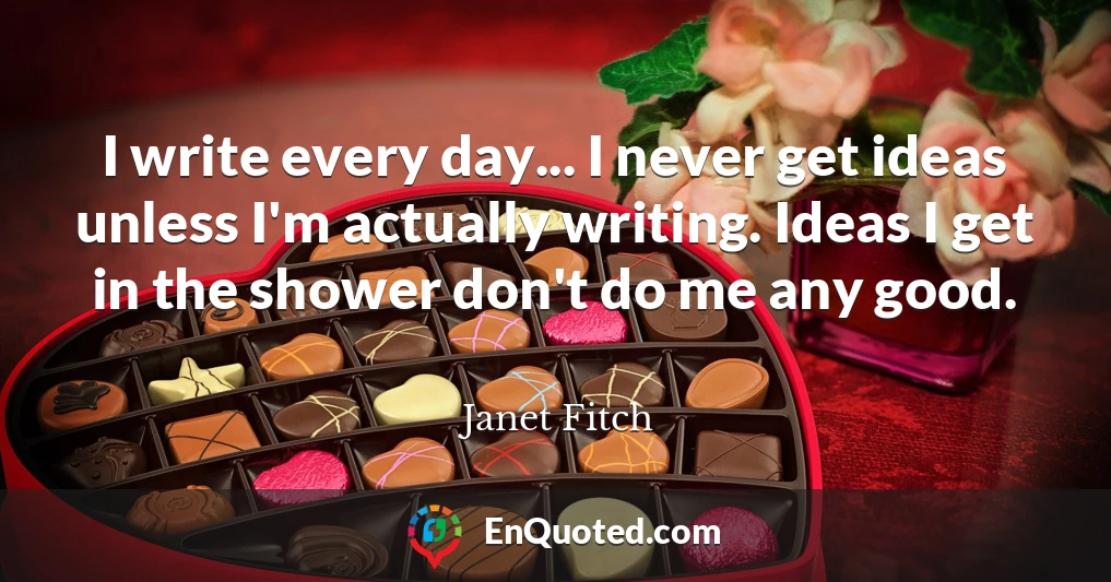 I write every day... I never get ideas unless I'm actually writing. Ideas I get in the shower don't do me any good.