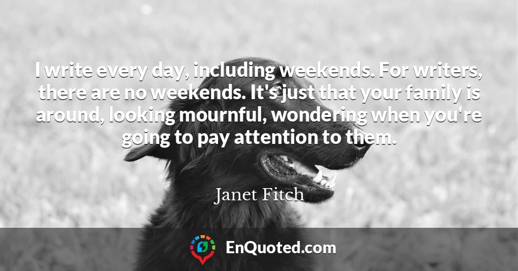 I write every day, including weekends. For writers, there are no weekends. It's just that your family is around, looking mournful, wondering when you're going to pay attention to them.