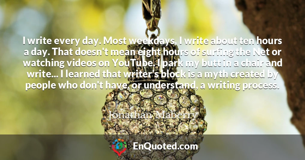 I write every day. Most weekdays, I write about ten hours a day. That doesn't mean eight hours of surfing the Net or watching videos on YouTube. I park my butt in a chair and write... I learned that writer's block is a myth created by people who don't have, or understand, a writing process.