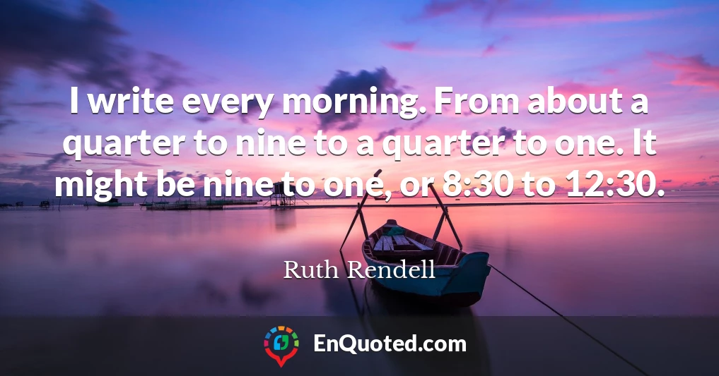 I write every morning. From about a quarter to nine to a quarter to one. It might be nine to one, or 8:30 to 12:30.