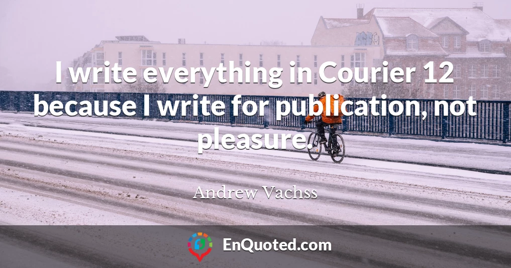 I write everything in Courier 12 because I write for publication, not pleasure.