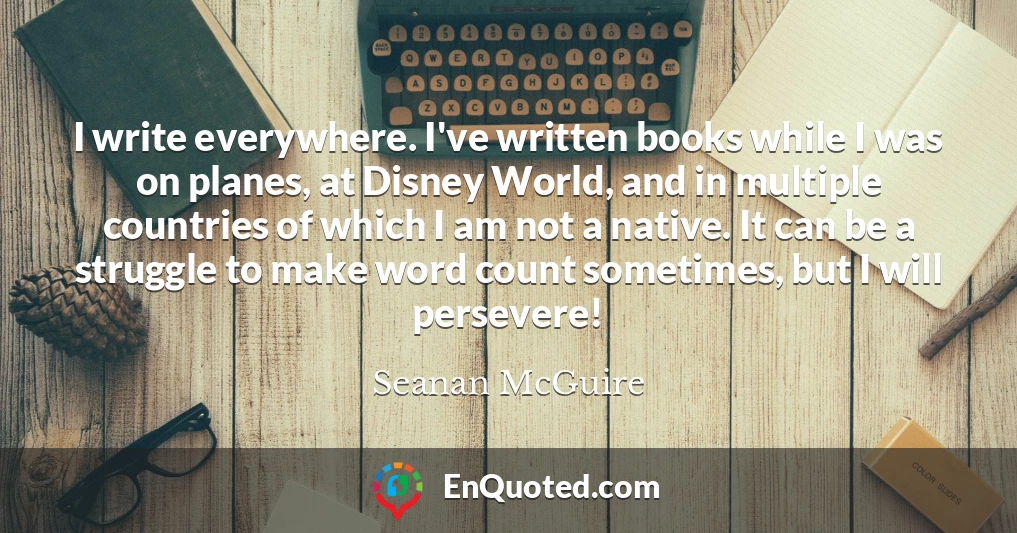 I write everywhere. I've written books while I was on planes, at Disney World, and in multiple countries of which I am not a native. It can be a struggle to make word count sometimes, but I will persevere!