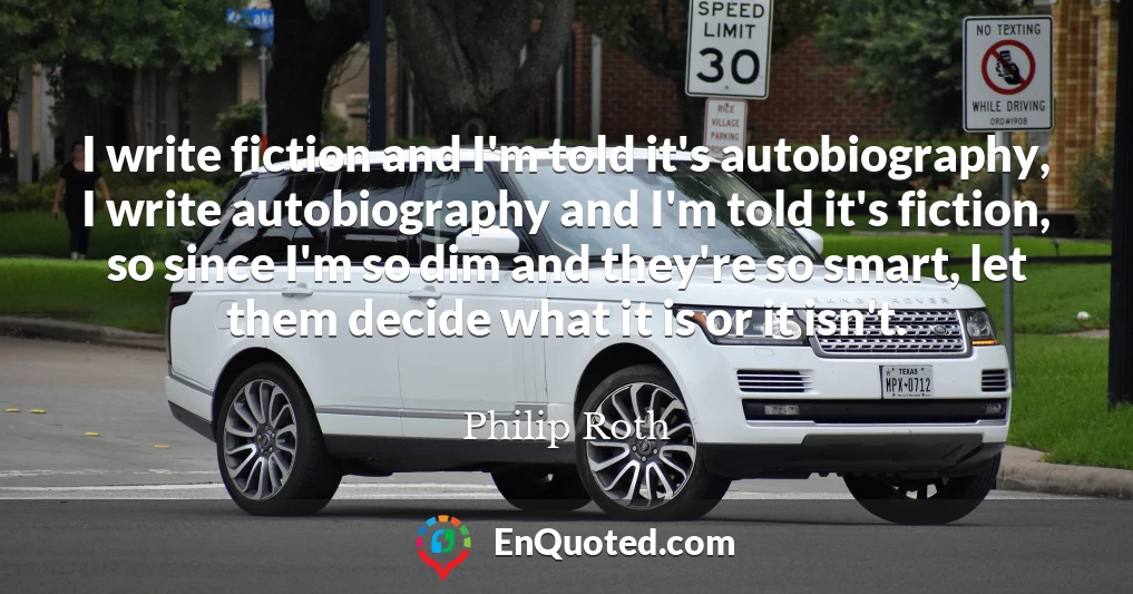 I write fiction and I'm told it's autobiography, I write autobiography and I'm told it's fiction, so since I'm so dim and they're so smart, let them decide what it is or it isn't.