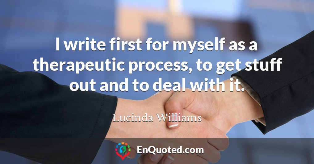 I write first for myself as a therapeutic process, to get stuff out and to deal with it.