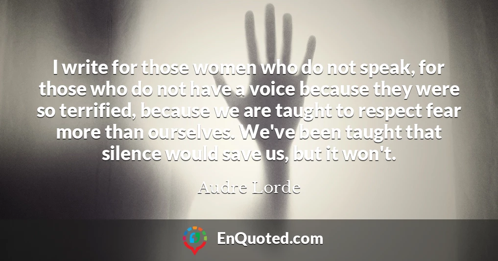 I write for those women who do not speak, for those who do not have a voice because they were so terrified, because we are taught to respect fear more than ourselves. We've been taught that silence would save us, but it won't.