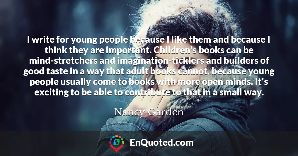 I write for young people because I like them and because I think they are important. Children's books can be mind-stretchers and imagination-ticklers and builders of good taste in a way that adult books cannot, because young people usually come to books with more open minds. It's exciting to be able to contribute to that in a small way.