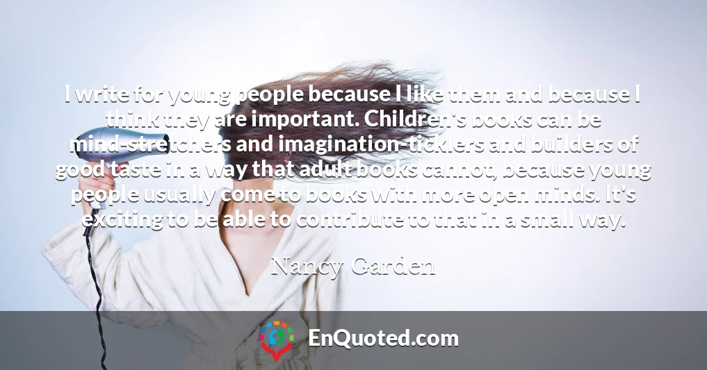 I write for young people because I like them and because I think they are important. Children's books can be mind-stretchers and imagination-ticklers and builders of good taste in a way that adult books cannot, because young people usually come to books with more open minds. It's exciting to be able to contribute to that in a small way.