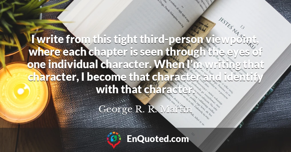 I write from this tight third-person viewpoint, where each chapter is seen through the eyes of one individual character. When I'm writing that character, I become that character and identify with that character.