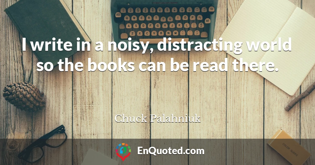 I write in a noisy, distracting world so the books can be read there.