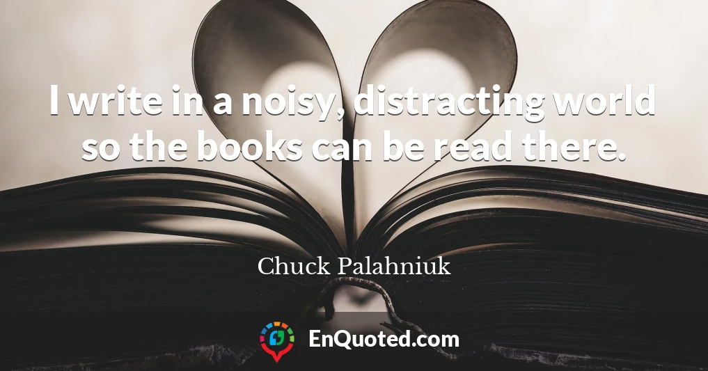 I write in a noisy, distracting world so the books can be read there.