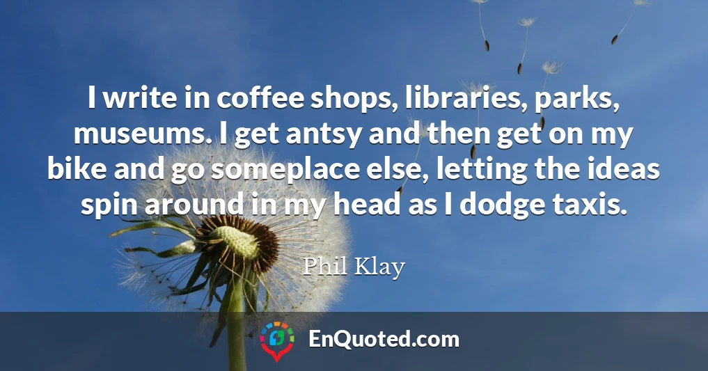 I write in coffee shops, libraries, parks, museums. I get antsy and then get on my bike and go someplace else, letting the ideas spin around in my head as I dodge taxis.