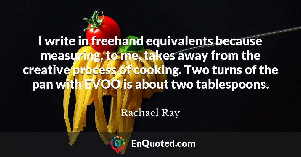 I write in freehand equivalents because measuring, to me, takes away from the creative process of cooking. Two turns of the pan with EVOO is about two tablespoons.