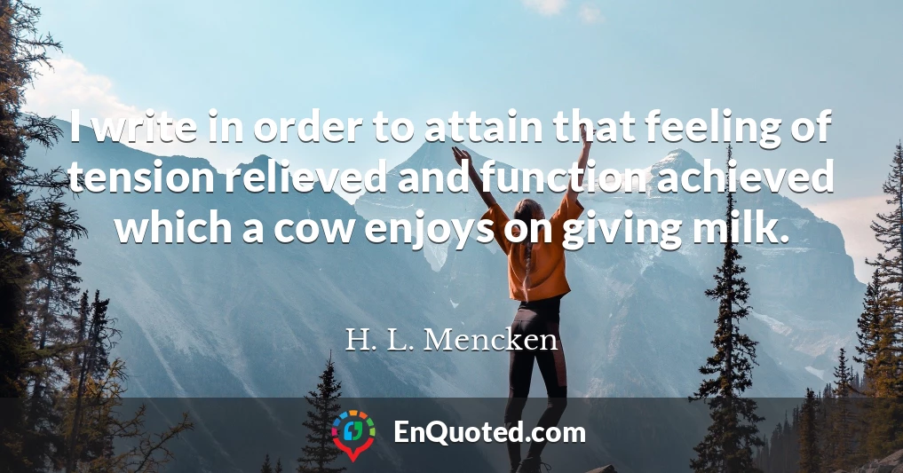 I write in order to attain that feeling of tension relieved and function achieved which a cow enjoys on giving milk.
