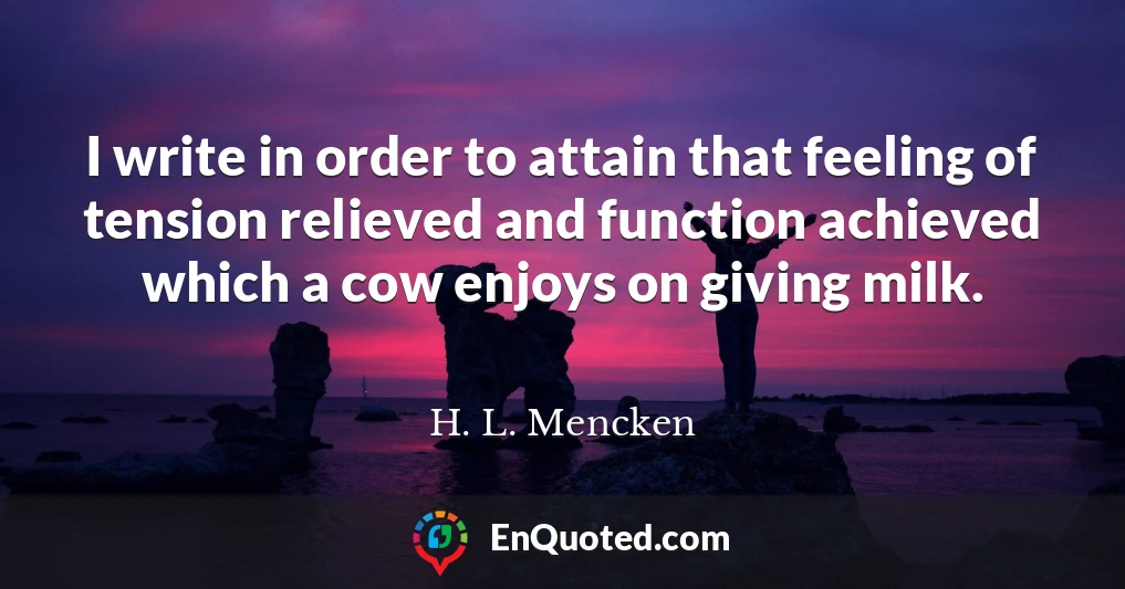 I write in order to attain that feeling of tension relieved and function achieved which a cow enjoys on giving milk.