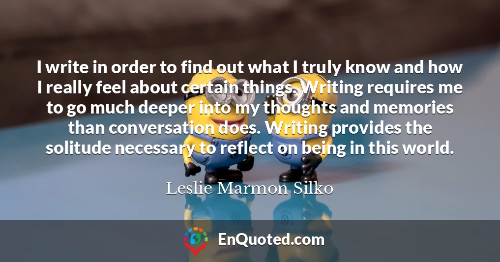 I write in order to find out what I truly know and how I really feel about certain things. Writing requires me to go much deeper into my thoughts and memories than conversation does. Writing provides the solitude necessary to reflect on being in this world.