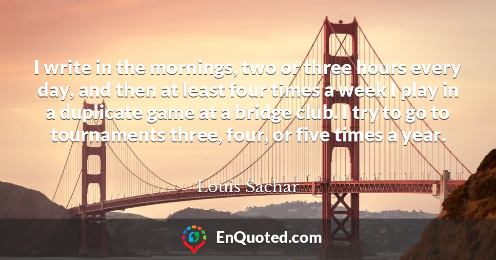 I write in the mornings, two or three hours every day, and then at least four times a week I play in a duplicate game at a bridge club. I try to go to tournaments three, four, or five times a year.