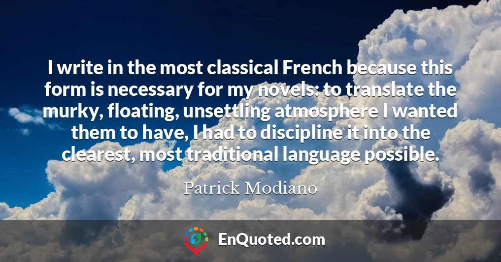 I write in the most classical French because this form is necessary for my novels: to translate the murky, floating, unsettling atmosphere I wanted them to have, I had to discipline it into the clearest, most traditional language possible.