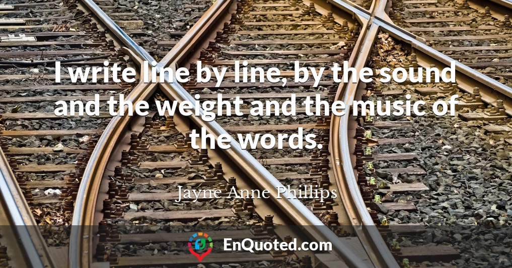I write line by line, by the sound and the weight and the music of the words.