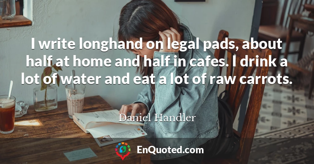 I write longhand on legal pads, about half at home and half in cafes. I drink a lot of water and eat a lot of raw carrots.