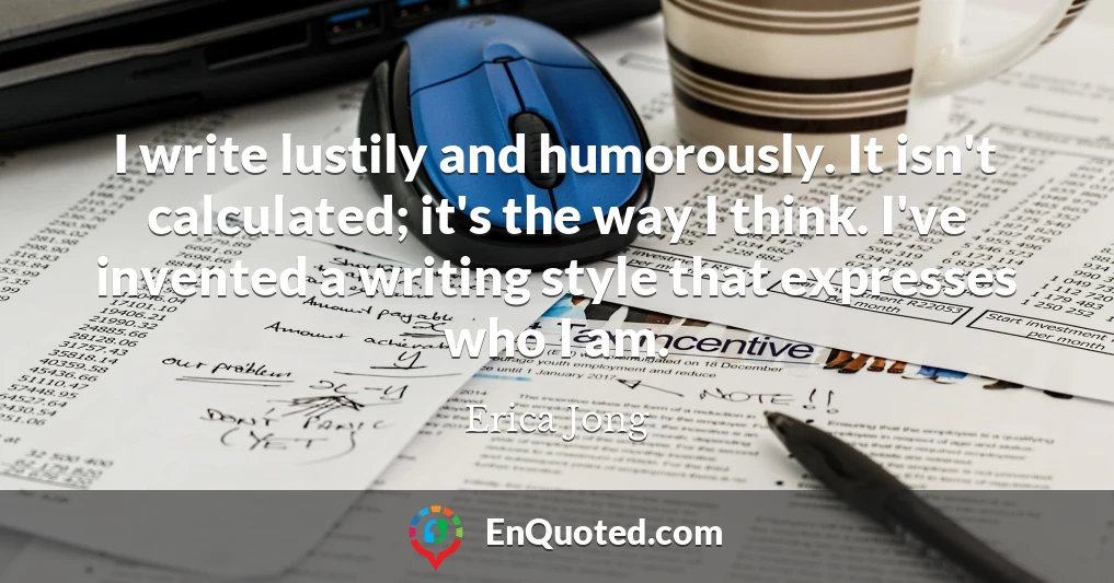 I write lustily and humorously. It isn't calculated; it's the way I think. I've invented a writing style that expresses who I am.