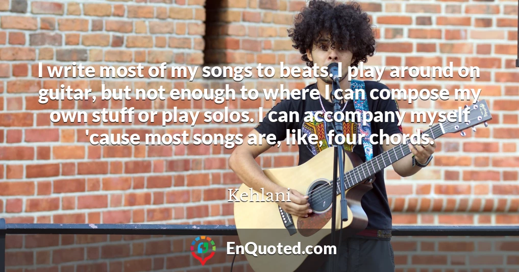 I write most of my songs to beats. I play around on guitar, but not enough to where I can compose my own stuff or play solos. I can accompany myself 'cause most songs are, like, four chords.