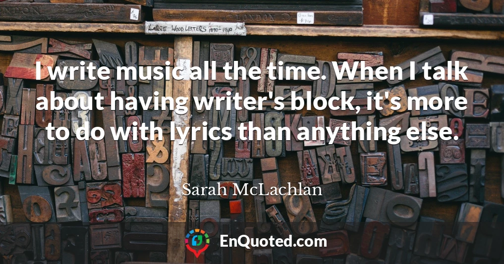 I write music all the time. When I talk about having writer's block, it's more to do with lyrics than anything else.
