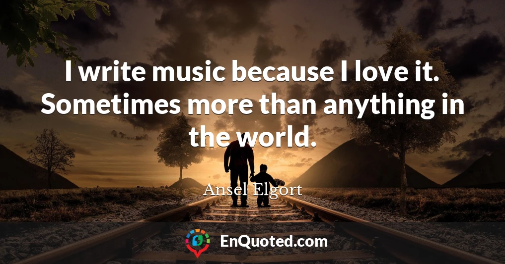 I write music because I love it. Sometimes more than anything in the world.