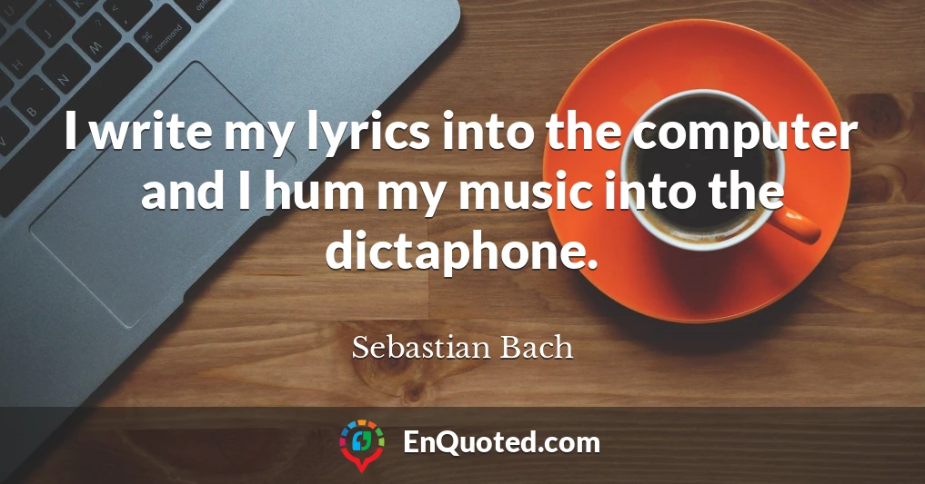 I write my lyrics into the computer and I hum my music into the dictaphone.