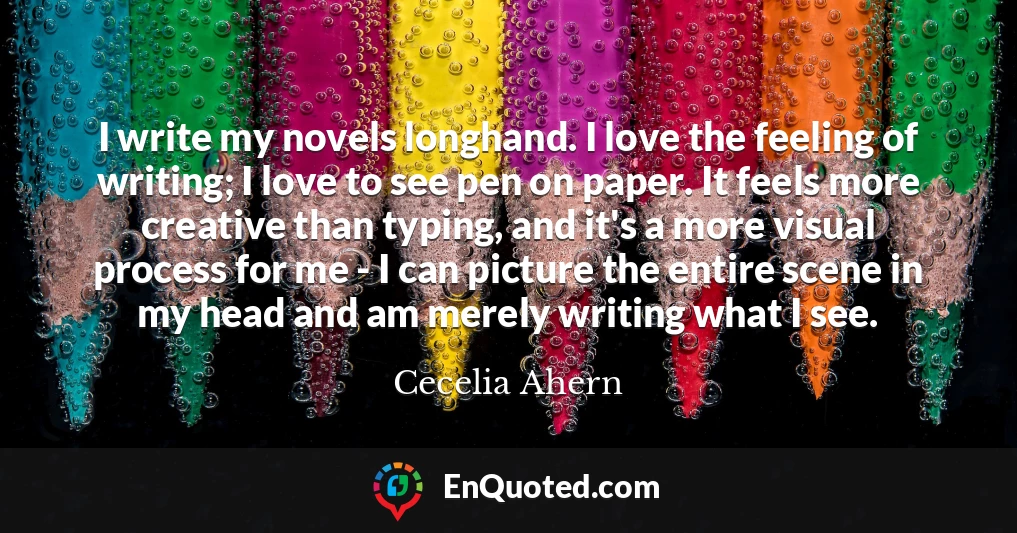 I write my novels longhand. I love the feeling of writing; I love to see pen on paper. It feels more creative than typing, and it's a more visual process for me - I can picture the entire scene in my head and am merely writing what I see.