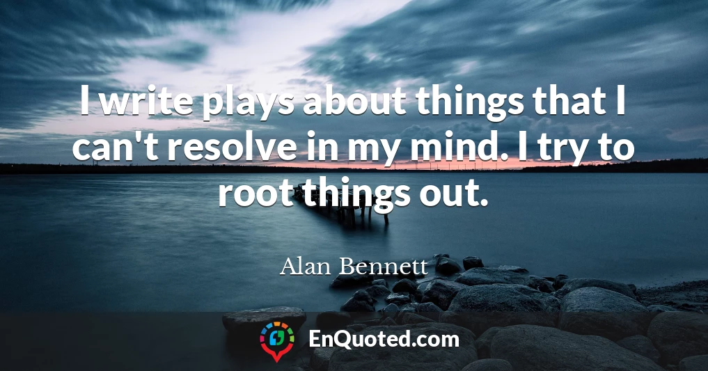 I write plays about things that I can't resolve in my mind. I try to root things out.