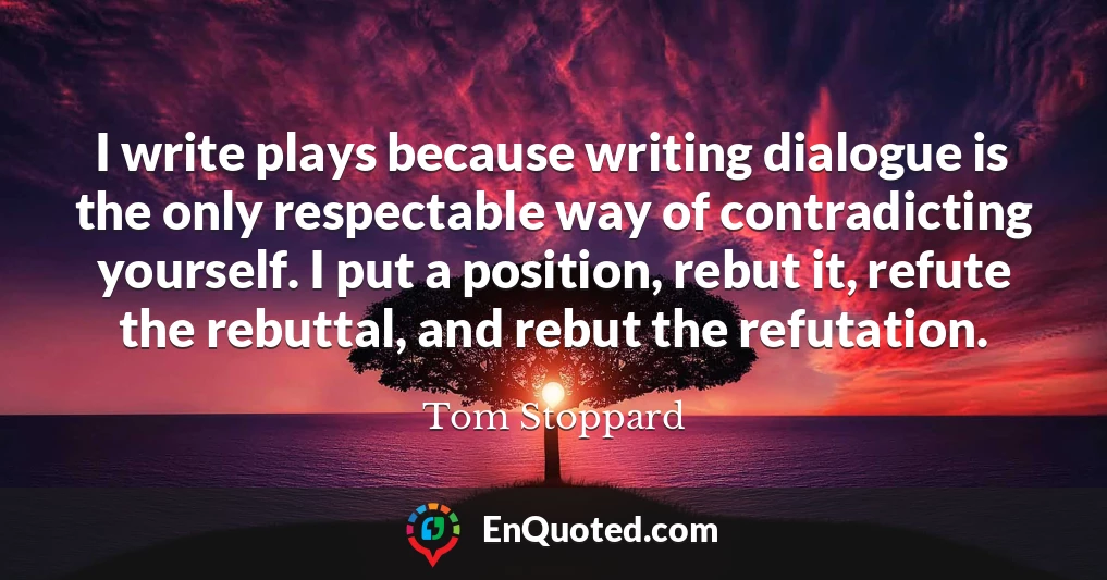 I write plays because writing dialogue is the only respectable way of contradicting yourself. I put a position, rebut it, refute the rebuttal, and rebut the refutation.