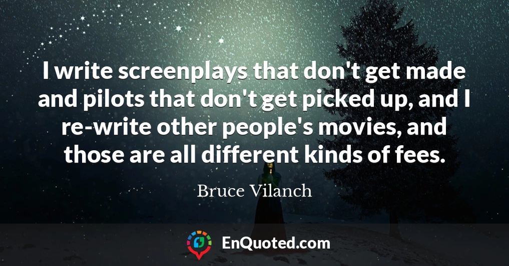 I write screenplays that don't get made and pilots that don't get picked up, and I re-write other people's movies, and those are all different kinds of fees.