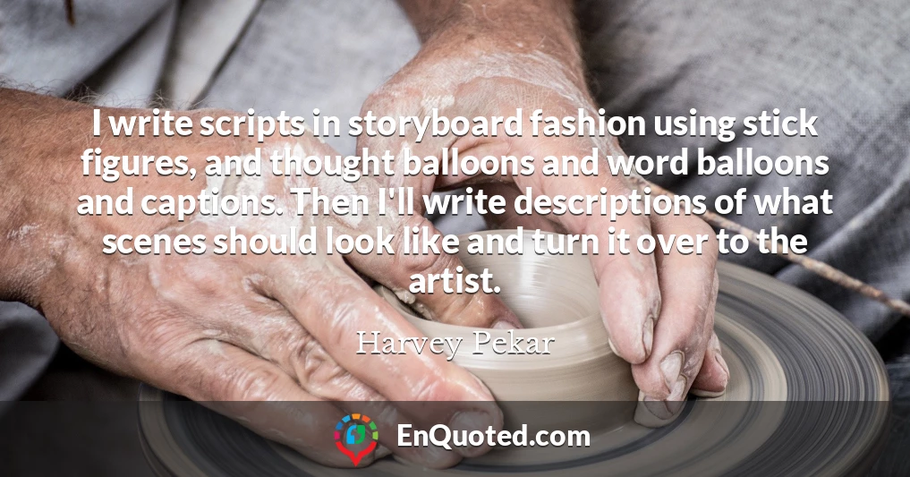 I write scripts in storyboard fashion using stick figures, and thought balloons and word balloons and captions. Then I'll write descriptions of what scenes should look like and turn it over to the artist.