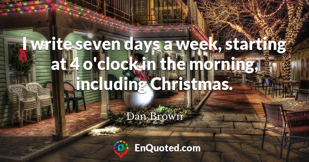 I write seven days a week, starting at 4 o'clock in the morning, including Christmas.