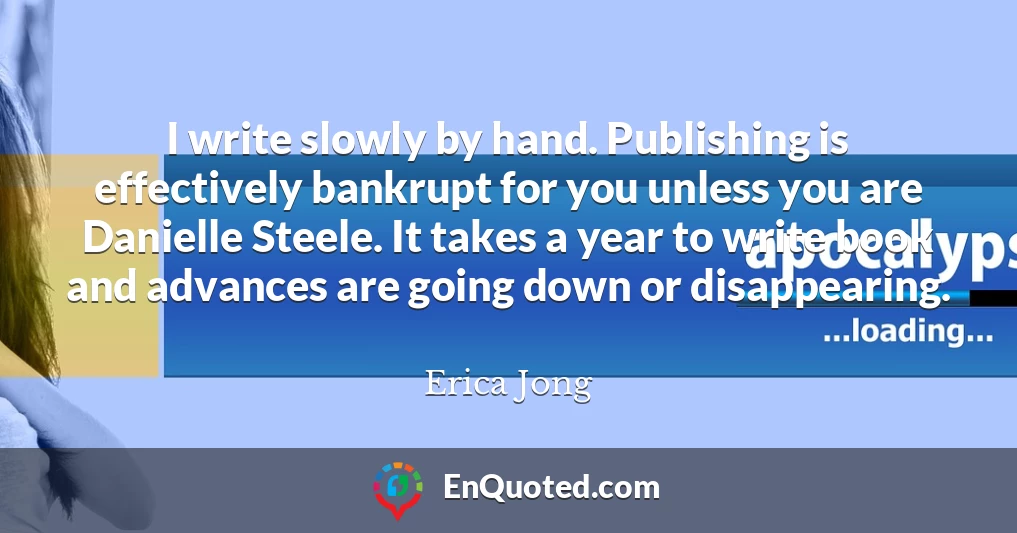 I write slowly by hand. Publishing is effectively bankrupt for you unless you are Danielle Steele. It takes a year to write book and advances are going down or disappearing.