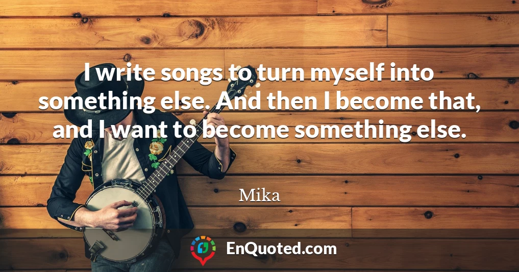 I write songs to turn myself into something else. And then I become that, and I want to become something else.