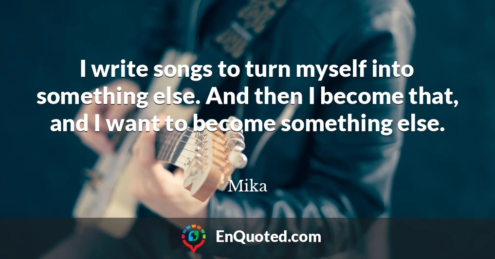 I write songs to turn myself into something else. And then I become that, and I want to become something else.