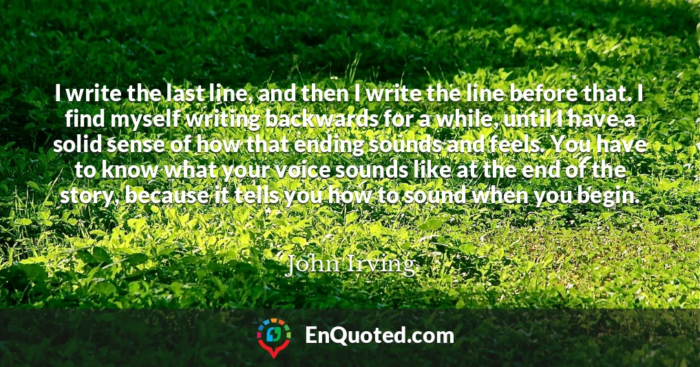 I write the last line, and then I write the line before that. I find myself writing backwards for a while, until I have a solid sense of how that ending sounds and feels. You have to know what your voice sounds like at the end of the story, because it tells you how to sound when you begin.