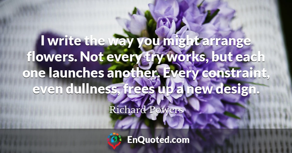 I write the way you might arrange flowers. Not every try works, but each one launches another. Every constraint, even dullness, frees up a new design.