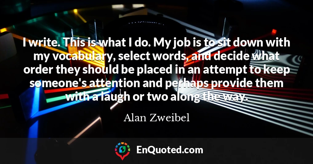 I write. This is what I do. My job is to sit down with my vocabulary, select words, and decide what order they should be placed in an attempt to keep someone's attention and perhaps provide them with a laugh or two along the way.