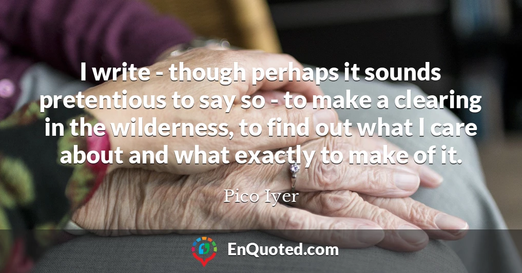 I write - though perhaps it sounds pretentious to say so - to make a clearing in the wilderness, to find out what I care about and what exactly to make of it.