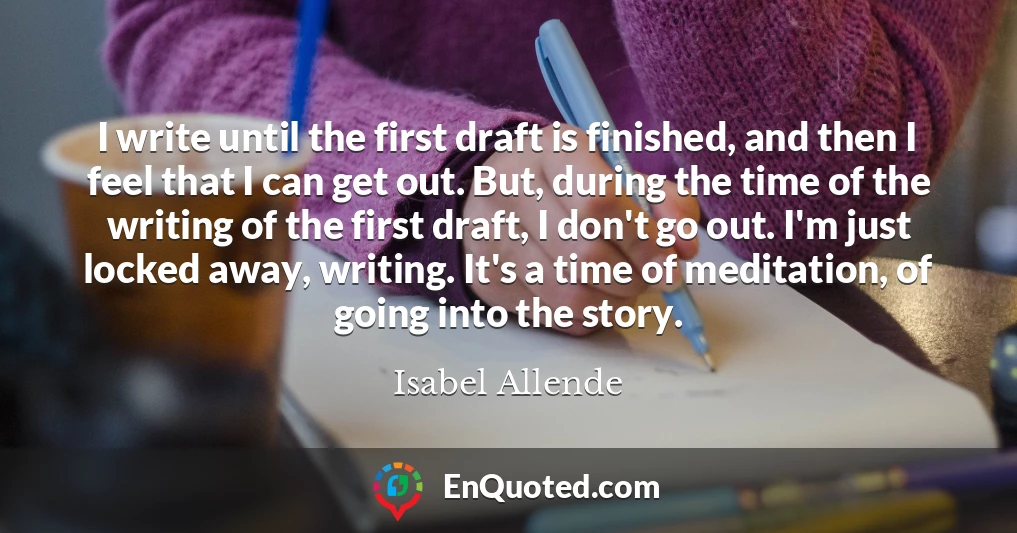 I write until the first draft is finished, and then I feel that I can get out. But, during the time of the writing of the first draft, I don't go out. I'm just locked away, writing. It's a time of meditation, of going into the story.