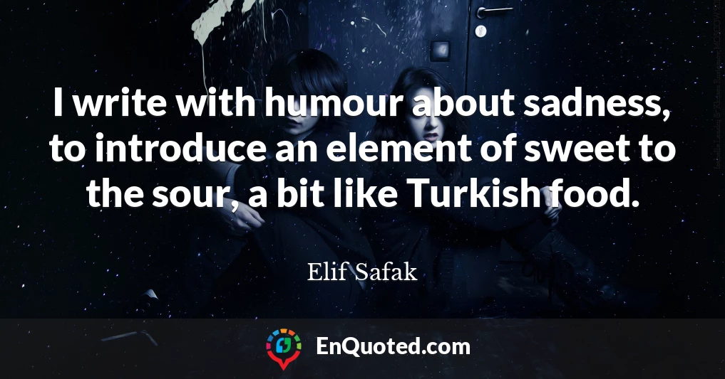 I write with humour about sadness, to introduce an element of sweet to the sour, a bit like Turkish food.