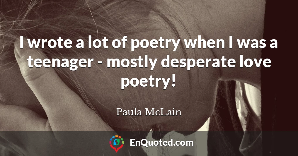 I wrote a lot of poetry when I was a teenager - mostly desperate love poetry!