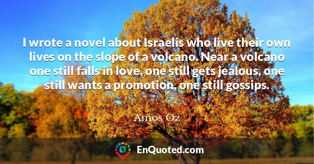 I wrote a novel about Israelis who live their own lives on the slope of a volcano. Near a volcano one still falls in love, one still gets jealous, one still wants a promotion, one still gossips.
