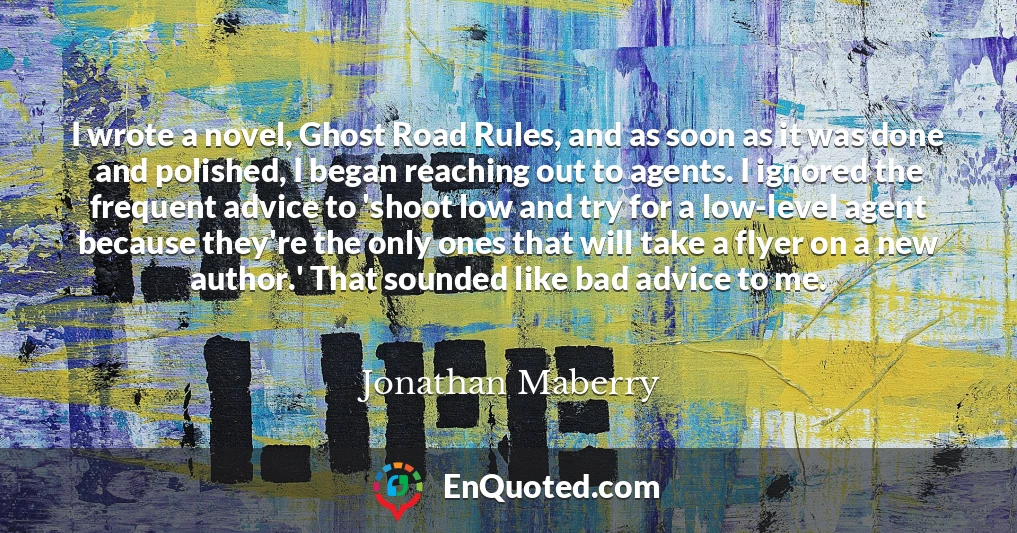 I wrote a novel, Ghost Road Rules, and as soon as it was done and polished, I began reaching out to agents. I ignored the frequent advice to 'shoot low and try for a low-level agent because they're the only ones that will take a flyer on a new author.' That sounded like bad advice to me.