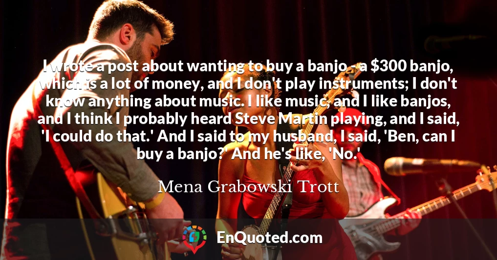 I wrote a post about wanting to buy a banjo - a $300 banjo, which is a lot of money, and I don't play instruments; I don't know anything about music. I like music, and I like banjos, and I think I probably heard Steve Martin playing, and I said, 'I could do that.' And I said to my husband, I said, 'Ben, can I buy a banjo?' And he's like, 'No.'